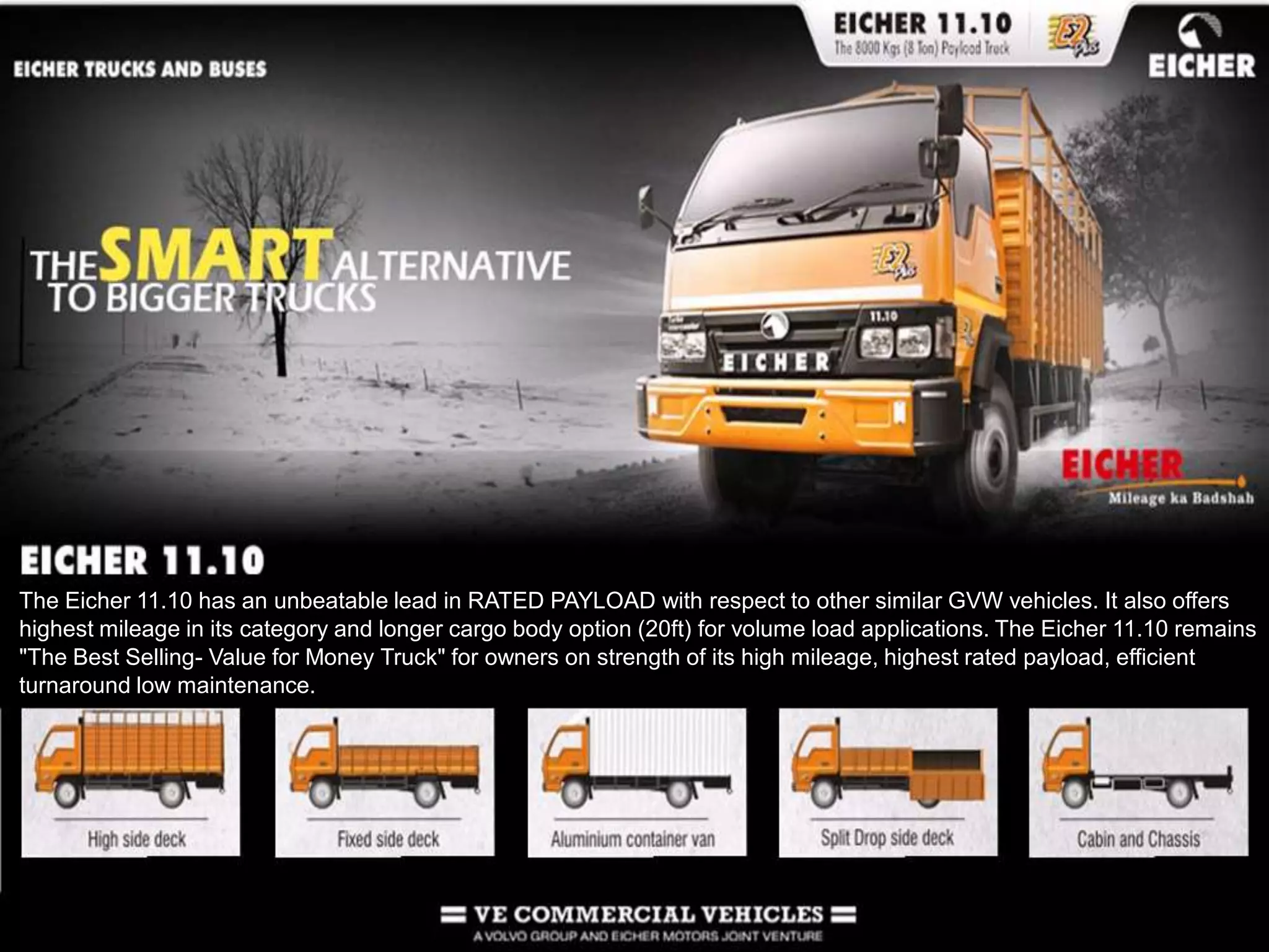The Eicher 11.10 has an unbeatable lead in RATED PAYLOAD with respect to other similar GVW vehicles. It also offers highest mileage in its category and longer cargo body option (20ft) for volume load applications. The Eicher 11.10 remains &quot;The Best Selling- Value for Money Truck&quot; for owners on strength of its high mileage, highest rated payload, efficient turnaround low maintenance.