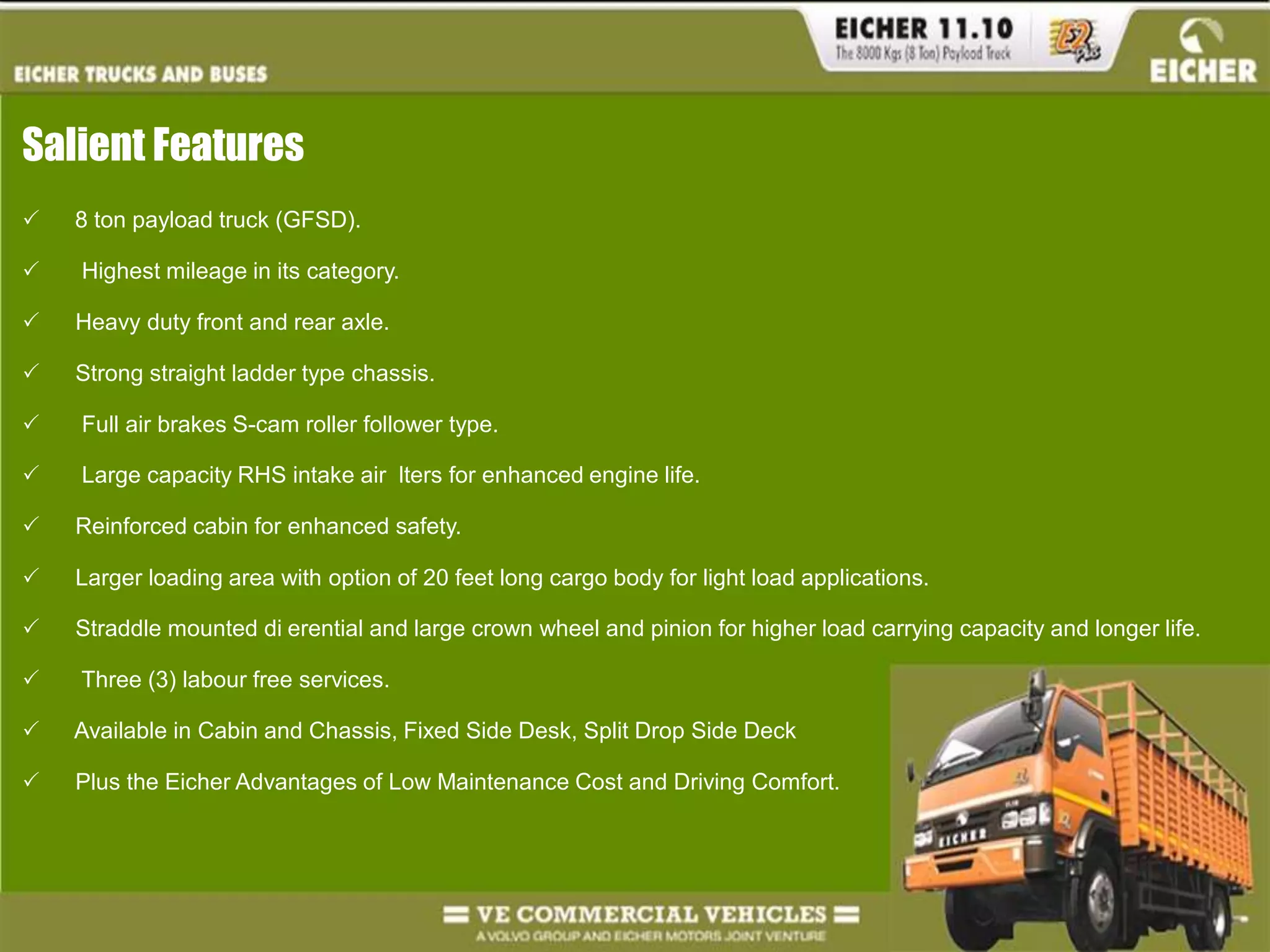 Salient Features	8 ton payload truck (GFSD).    Highest mileage in its category.   Heavy duty front and rear axle.   Strong straight ladder type chassis.    Full air brakes S-cam roller follower type.    Large capacity RHS intake air  lters for enhanced engine life.   Reinforced cabin for enhanced safety.   Larger loading area with option of 20 feet long cargo body for light load applications.   Straddle mounted di erential and large crown wheel and pinion for higher load carrying capacity and longer life.    Three (3) labour free services.   Available in Cabin and Chassis, Fixed Side Desk, Split Drop Side Deck     Plus the Eicher Advantages of Low Maintenance Cost and Driving Comfort.