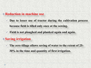  Reduction    in machine use
     Due to lesser use of tractor during the cultivation process
      because field is tilled only once at the sowing.

     Field is not ploughed and planked again and again.

 Saving   irrigation
     The zero tillage allows saving of water to the extent of 25-
      30% in the time and quantity of first irrigation.
 