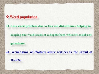 Weed population

 Less weed problem due to less soil disturbance helping in

  keeping the weed seeds at a depth from where it could not

  germinate.

 Germination of Phalaris minor reduces to the extent of

  30-40%.
 