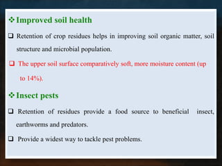 Improved soil health
 Retention of crop residues helps in improving soil organic matter, soil
   structure and microbial population.

 The upper soil surface comparatively soft, more moisture content (up

    to 14%).

Insect pests
 Retention of residues provide a food source to beneficial       insect,
  earthworms and predators.

 Provide a widest way to tackle pest problems.
 