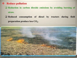  Reduce pollution
   Reduction in carbon dioxide emissions by avoiding burning of
    straw.
   Reduced consumption of diesel by tractors during field
    preparation produce less CO2.
 