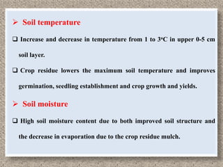  Soil temperature

 Increase and decrease in temperature from 1 to 3oC in upper 0-5 cm

  soil layer.

 Crop residue lowers the maximum soil temperature and improves

  germination, seedling establishment and crop growth and yields.

 Soil moisture

 High soil moisture content due to both improved soil structure and

  the decrease in evaporation due to the crop residue mulch.
 
