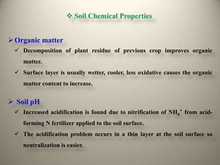  Soil Chemical Properties


 Organic matter
  Decomposition of plant residue of previous crop improves organic
    matter.
  Surface layer is usually wetter, cooler, less oxidative causes the organic
    matter content to increase.


 Soil pH
  Increased acidification is found due to nitrification of NH4+ from acid-
    forming N fertilizer applied to the soil surface.
  The acidification problem occurs in a thin layer at the soil surface so
    neutralization is easier.
 