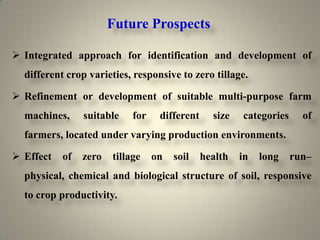 Future Prospects

 Integrated approach for identification and development of
  different crop varieties, responsive to zero tillage.

 Refinement or development of suitable multi-purpose farm
  machines,     suitable    for    different     size   categories     of
  farmers, located under varying production environments.

 Effect   of   zero   tillage    on   soil    health   in   long    run–
  physical, chemical and biological structure of soil, responsive
  to crop productivity.
 