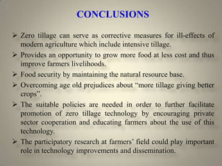 CONCLUSIONS

 Zero tillage can serve as corrective measures for ill-effects of
  modern agriculture which include intensive tillage.
 Provides an opportunity to grow more food at less cost and thus
  improve farmers livelihoods.
 Food security by maintaining the natural resource base.
 Overcoming age old prejudices about “more tillage giving better
  crops”.
 The suitable policies are needed in order to further facilitate
  promotion of zero tillage technology by encouraging private
  sector cooperation and educating farmers about the use of this
  technology.
 The participatory research at farmers’ field could play important
  role in technology improvements and dissemination.
 