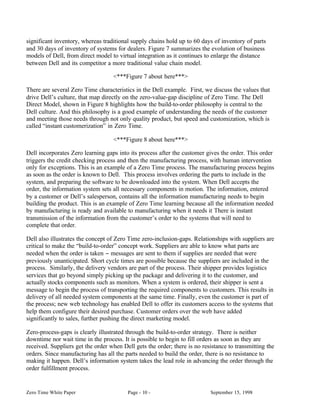 significant inventory, whereas traditional supply chains hold up to 60 days of inventory of parts
and 30 days of inventory of systems for dealers. Figure 7 summarizes the evolution of business
models of Dell, from direct model to virtual integration as it continues to enlarge the distance
between Dell and its competitor a more traditional value chain model.

                                   <***Figure 7 about here***>

There are several Zero Time characteristics in the Dell example. First, we discuss the values that
drive Dell’s culture, that map directly on the zero-value-gap discipline of Zero Time. The Dell
Direct Model, shown in Figure 8 highlights how the build-to-order philosophy is central to the
Dell culture. And this philosophy is a good example of understanding the needs of the customer
and meeting those needs through not only quality product, but speed and customization, which is
called “instant customerization” in Zero Time.

                                   <***Figure 8 about here***>

Dell incorporates Zero learning gaps into its process after the customer gives the order. This order
triggers the credit checking process and then the manufacturing process, with human intervention
only for exceptions. This is an example of a Zero Time process. The manufacturing process begins
as soon as the order is known to Dell. This process involves ordering the parts to include in the
system, and preparing the software to be downloaded into the system. When Dell accepts the
order, the information system sets all necessary components in motion. The information, entered
by a customer or Dell’s salesperson, contains all the information manufacturing needs to begin
building the product. This is an example of Zero Time learning because all the information needed
by manufacturing is ready and available to manufacturing when it needs it There is instant
transmission of the information from the customer’s order to the systems that will need to
complete that order.

Dell also illustrates the concept of Zero Time zero-inclusion-gaps. Relationships with suppliers are
critical to make the “build-to-order” concept work. Suppliers are able to know what parts are
needed when the order is taken − messages are sent to them if supplies are needed that were
previously unanticipated. Short cycle times are possible because the suppliers are included in the
process. Similarly, the delivery vendors are part of the process. Their shipper provides logistics
services that go beyond simply picking up the package and delivering it to the customer, and
actually stocks components such as monitors. When a system is ordered, their shipper is sent a
message to begin the process of transporting the required components to customers. This results in
delivery of all needed system components at the same time. Finally, even the customer is part of
the process; new web technology has enabled Dell to offer its customers access to the systems that
help them configure their desired purchase. Customer orders over the web have added
significantly to sales, further pushing the direct marketing model.

Zero-process-gaps is clearly illustrated through the build-to-order strategy. There is neither
downtime nor wait time in the process. It is possible to begin to fill orders as soon as they are
received. Suppliers get the order when Dell gets the order; there is no resistance to transmitting the
orders. Since manufacturing has all the parts needed to build the order, there is no resistance to
making it happen. Dell’s information system takes the lead role in advancing the order through the
order fulfillment process.


Zero Time White Paper                    Page - 10 -                       September 15, 1998
 