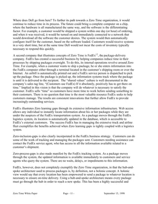 Where does Dell go from here? To further its path towards a Zero Time organization, it would
continue to reduce time in its process. The future could bring a complete computer on a chip,
where the hardware is all manufactured the same way, and the software is the differentiating
factor. For example, a customer would be shipped a system within one day (or hour) of ordering,
and when it was received, it would be turned on and immediately connected to a network that
would download all the software the customer desires. The system would then automatically
configure itself for the customer, based on the software loaded. Customers would receive systems
in a very short time, but at the same time Dell would not incur the costs of inventory typically
necessary to respond this quickly.

A second company that illustrates concepts of Zero Time is FedEx12 , the package-delivery
company. FedEx has created a successful business by helping companies reduce time in their
processes by shipping packages overnight. To do this, its internal operations revolve around Zero
Time. For example, when a customer wants to ship a package, he or she enters information into
the FedEx computer either through a terminal located in the customer’s shipping room or over the
Internet. An airbill is automatically printed out and a FedEx service person is dispatched to pick
up the package. Once the package is picked up, the information systems track where the package
is until it is delivered to the recipient. The “shared values” culture is well documented in the
company’s sales tag line, “(Customers use FedEx) If it absolutely, positively has to get there on
time.” Implied in this vision is that the company will do whatever is necessary to satisfy the
customer. FedEx sells “time” so customers have more time to work before sending something to
their customers. There is no question that time is the most valuable resource FedEx seeks to help
customers manage. The results are consistent innovations that further allow FedEx to provide
increasingly outstanding services.

FedEx illustrates Zero learning gaps through its extensive information infrastructure. Web access
allows any individual to instantly locate information about his or her packages while they are
under the auspices of the FedEx transportation system. As a package moves through the FedEx
logistics system, its location is automatically updated in the database, which is accessible to
FedEx’s external customers. The success FedEx has in managing the extensive truck and airline
fleet exemplifies the benefits achieved when Zero learning gaps is tightly coupled with a logistics
system.

Zero-inclusion-gaps is also clearly incorporated in the FedEx business strategy. Customers can do
some of the work of tracking and managing the packages sent. Customers needing assistance can
contact the FedEx service agent, who has access to all the information available related to a
customer’s shipment.

Zero-process-gaps is also made manifest by the FedEx tracking system. As a package moves
through the system, the updated information is available immediately to customers and service
agents who query the system. There are no waits, delays, or impediments to this information.

FedEx, however, does not completely exemplify the Zero Time organization, in that the hub-and-
spoke architecture used to process packages is, by definition, not a holonic concept. A holonic
view would say that every location has been empowered to send a package to whatever location is
necessary to ensure on-time delivery. Using a hub-and-spoke architecture means every package
must go through the hub in order to reach a new spoke. This has been a highly successful and


Zero Time White Paper                    Page - 11 -                      September 15, 1998
 