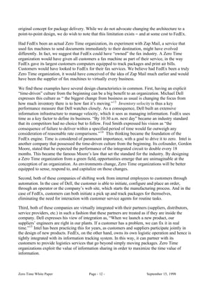 original concept for package delivery. While we do not advocate changing the architecture to a
point-to-point design, we do wish to note that this limitation exists − and at some cost to FedEx.

Had FedEx been an actual Zero Time organization, its experiment with Zap Mail, a service that
used fax machines to send documents immediately to their destination, might have evolved
differently. In fact, we suggest that FedEx could have “owned” the fax industry. A Zero Time
organization would have given all customers a fax machine as part of their service, in the way
FedEx gave its largest customers computers equipped to track packages and print air bills.
Customers would have looked to FedEx for their fax services. We believe had FedEx been a truly
Zero Time organization, it would have conceived of the idea of Zap Mail much earlier and would
have been the supplier of fax machines to virtually every business.

We find these examples have several design characteristics in common. First, having an explicit
“time-driven” culture from the beginning can be a big benefit to an organization. Michael Dell
expresses this culture as “ the biggest change from business as usual is changing the focus from
how much inventory there is to how fast it’s moving.” 13 Inventory velocity is thus a key
performance measure that Dell watches closely. As a consequence, Dell built an extensive
information infrastructure to manage velocity, which it sees as managing information. FedEx uses
time as a key factor to define its business. “By 10:30 a.m. next day” became an industry standard
that its competitors had no choice but to follow. Fred Smith expressed his vision as “the
consequence of failure to deliver within a specified period of time would far outweigh any
consideration of reasonable rate comparisons.” 14 This thinking became the foundation of the
FedEx engine. Time is considered of paramount importance, with a goal to drive it to zero. Intel is
another company that possessed the time-driven culture from the beginning. Its cofounder, Gordon
Moore, stated that he expected the performance of the integrated circuit to double every 18
months. This became the famous Moore’s law that set the standard for the industry. By designing
a Zero Time organization from a green field, opportunities emerge that are unimaginable at the
conception of an organization. As environments change, Zero Time organizations will be better
equipped to sense, respond to, and capitalize on those changes.

Second, both of these companies of shifting work from internal employees to customers through
automation. In the case of Dell, the customer is able to initiate, configure and place an order,
through an operator or the company’s web site, which starts the manufacturing process. And in the
case of FedEx, customers can both initiate a pick up and track packages for themselves,
eliminating the need for interaction with customer service agents for routine tasks.

Third, both of these companies are virtually integrated with their partners (suppliers, distributors,
service providers, etc.) in such a fashion that these partners are treated as if they are inside the
company. Dell expresses his view of integration as, “When we launch a new product, our
suppliers’ engineers are right in our plants. If a customer has a problem, we can fix it in real
time.”15 Intel has been practicing this for years, as customers and suppliers participate jointly in
the design of new products. FedEx, on the other hand, owns its own logistic operation and hence is
tightly integrated with its information tracking system. In this way, it can partner with its
customers to provide logistics services that go beyond simply moving packages. Zero Time
organizations exploit the value of information sharing in order to maximize the time value of
information.



Zero Time White Paper                    Page - 12 -                       September 15, 1998
 