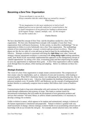 Becoming a Zero Time Organization
                “If you can dream it, you can do it.
                Always remember that this whole thing was started by a mouse.”
                                                     Walt Disney

                “To my imagination it is far more satisfactory to look at (well-
                adapted species) not as specially endowed or created instincts, but
                as small consequences of one general law leading to advancement
                of all organic beings—namely, multiply, vary. Let the strongest
                live and the weakest die.”
                                                     Charles Darwin

We have described the concept of Zero Time and the disciplines needed for a Zero Time
organization. We have also illustrated these concepts with examples of near Zero Time
organizations from well-known businesses. In this section, we describe a methodology16 for an
organization to follow to evolve holistically into a Zero Time organization. The methodology
consists of two concurrent phases: strategic evolution and operational excellence. These two
phases are like the two sides of a coin and must go hand in hand for the methodology to be
effective. Strategic evolution is concerned with doing the right thing (core value, vision and
strategy) whereas operational excellence is concerned with doing things right (making operations
work). Jack Welch of GE successfully implemented this approach via the management concept of
“planful opportunism” by setting a few clear, overarching goals and then empowering his people
to seize any opportunities to implement these goals. A Zero Time organization is able to rapidly
cycle through these two phases, while learning and adapting. Below we elaborate on these two
phases.

Strategic Evolution
The vision of a Zero Time organization is simply instant customerization. The compression of
time creates value for stakeholders, such as reduction of costs and inventories, while leading to
increased quality. When NEC's Samitomo factory was redesigning the manufacturing line, they set
a goal of reducing the time to zero. Likewise, Intel mandates the doubling of performance of its
processor products every 18 months; SONY and Medtronic use the concept of multigenerational
product families to continually compress time-to-market; Dell follows their vision of build-to-
order.

Customerization leads to long term relationship with each customer by truly understand their
needs through collaboration and economy of scope. This leads to constant search for
discontinuous technologies that will enable the development of next generation products and
services that customer will need. Hence, to achieve instant customerization, it is necessary to
develop a strategy for evolution.

Unlike evolution in nature, which appears to be random and unintentional, strategic evolution of
the human organization is intentional and purposeful. Natural evolution is gradual with very
small increments of change, whereas strategic evolution builds on an accumulating critical mass of
knowledge with an eye towards the end goal. For example, natural selection took a few million


Zero Time White Paper                    Page - 13 -                      September 15, 1998
 