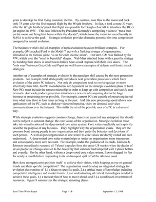 years to develop the first flying mammal, the bat. By contrast, man flew to the moon and back
only 75 years after the first manned flight by the Wright brothers. In fact, it took a mere 30 years
after the Wright brothers' proof that flight was possible for Douglas Aircraft to introduce the DC-3
jet engine, in 1935. This was followed by President Kennedy's compelling vision to "put a man
on the moon and bring him home within this decade", which drove the nation to invest heavily in
NASA to achieve the goal. Strategic evolution provides dramatic potential for time compression
compared to natural evolution.

The business world is full of examples of rapid evolution based on brilliant strategies. For
example, GM attacked Ford in the Model T era with a flanking strategy of segmentation,
embodied in the famous quote, "a car for each income strata". But later, GM was flanked by the
VW, which used the "small is beautiful" slogan. Wal-Mart attacked Sears with a guerilla strategy
by building their stores in small towns before Sears could respond with their own stores. The
"cola wars" between Coca Cola and Pepsi are well known examples of defense and frontal attack
strategies.

Another set of examples of strategic evolution is the paradigm shift caused by the next generation
products. For example, Intel strategically introduces next generation processors which force
evolution of the entire PC industry. Not only do competitors seek to evolve quicker or more
effectively than Intel, but PC manufacturers are dependent on the strategic evolution plans of Intel.
New PCs must include the newest microchip in order to keep up with competition and satisfy user
demands. And each product generation introduces a new era of computing due to the large
increase in processing power possible. For example, current PCs are capable of processing in real
time what took three to four times as long in the past. And this new processing speed allows new
applications of the PC, such as desktop videoconferencing, video on demand, and voice
communications over the Internet. This shifts the art of the possible uses of a PC in a dramatic
way.

While strategic evolution suggests constant change, there is an aspect of any enterprise that should
not be subject to constant change: the core values of the organization. Strategic evolution must
take into consideration of the deep-rooted core value system. Core values implicitly and explicitly
describe the purpose of any business. They highlight why the organization exists. They are the
common bond among people in any organization and they guide the behavior and decisions of
each person. A well-aligned organization is one where its core values are deeply rooted and well
understood. A deep-rooted core value system helps to render an organization more transparent
and consequently more zero resistant. For example, under the guidance of its credo, Johnson &
Johnson immediately removed all Tylenol capsules from the entire US market when the deaths of
seven people in Chicago area led to the discovery that someone had tampered with Tylenol bottles
and cyanide. On the other hand, without a deep-rooted core value system, Exxon dragged its feet
for nearly a month before responding to its oil-transport spill off of the Alaskan coast.

How does an organization position itself to achieve their vision, while keeping an eye on general
trends and their specific competition? The organization must develop an integrated strategy for
evolution that consists of 1.) a focus on specific goals, 2.) a critical mass of knowledge including
competitive intelligence and market trends 3.) an understanding of critical technologies needed to
achieve these goals, 4.) a tactical plan of how to move ahead, and 5.) a coordinated investment of
resources. Figure 9 summarizes the strategic visioning phase.


Zero Time White Paper                    Page - 14 -                       September 15, 1998
 