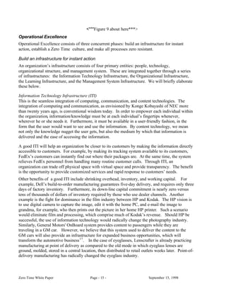 <***Figure 9 about here***>
Operational Excellence
Operational Excellence consists of three concurrent phases: build an infrastructure for instant
action, establish a Zero Time culture, and make all processes zero resistant.

Build an infrastructure for instant action
An organization’s infrastructure consists of four primary entities: people, technology,
organizational structure, and management system. These are integrated together through a series
of infrastructures: the Information Technology Infrastructure, the Organizational Infrastructure,
the Learning Infrastructure, and the Management System Infrastructure. We will briefly elaborate
these below.

Information Technology Infrastructure (ITI)
This is the seamless integration of computing, communication, and content technologies. The
integration of computing and communication, as envisioned by Konge Kobayashi of NEC more
than twenty years ago, is conventional wisdom today. In order to empower each individual within
the organization, information/knowledge must be at each individual’s fingertips whenever,
wherever he or she needs it. Furthermore, it must be available in a user-friendly fashion, in the
form that the user would want to see and use the information. By content technology, we mean
not only the knowledge nugget the user gets, but also the medium by which that information is
delivered and the ease of accessing the information.

A good ITI will help an organization be closer to its customers by making the information directly
accessible to customers. For example, by making its tracking system available to its customers,
FedEx’s customers can instantly find out where their packages are. At the same time, the system
relieves FedEx personnel from handling many routine customer calls. Through ITI, an
organization can trade off physical space with virtual space and provide transparency. The benefit
is the opportunity to provide customized services and rapid response to customers’ needs.
Other benefits of a good ITI include shrinking overhead, inventory, and working capital. For
example, Dell’s build-to-order manufacturing guarantees five-day delivery, and requires only three
days of factory inventory. Furthermore, its down-line capital commitment is nearly zero versus
tens of thousands of dollars of inventory required by those who use dealer channels. Another
example is the fight for dominance in the film industry between HP and Kodak. The HP vision is
to use digital camera to capture the image, edit it with the home PC, and e-mail the image to
grandma, for example, who then prints out the picture in her home HP printer. Such a scenario
would eliminate film and processing, which comprise much of Kodak’s revenue. Should HP be
successful, the use of information technology would radically change the photography industry.
Similarly, General Motors' OnBoard system provides content to passengers while they are
traveling in a GM car. However, we believe that this system used to deliver the content to the
GM cars will also provide an infrastructure for expanded business opportunities, which will
transform the automotive business 17 . In the case of eyeglasses, Lenscrafter is already practicing
manufacturing at point of delivery as compared to the old mode in which eyeglass lenses are
ground, molded, stored in a central location, then distributed to retail outlets weeks later. Point-of-
delivery manufacturing has radically changed the eyeglass industry.



Zero Time White Paper                     Page - 15 -                       September 15, 1998
 