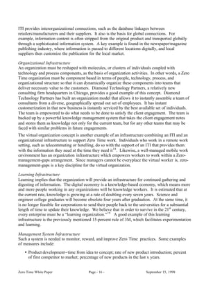 ITI provides interorganizational connections, such as the database linkages between
retailers/manufacturers and their suppliers. It also is the basis for global connections. For
example, information content is often stripped from the original product and transported globally
through a sophisticated information system. A key example is found in the newspaper/magazine
publishing industry, where information is passed to different locations digitally, and local
suppliers then customize the publication for the local market.

Organizational Infrastructure
An organization must be reshaped with molecules, or clusters of individuals coupled with
technology and process components, as the basis of organization activities. In other words, a Zero
Time organization must be component based in terms of people, technology, process, and
organizational structure so that it can dynamically organize these components into teams that
deliver necessary value to the customers. Diamond Technology Partners, a relatively new
consulting firm headquarters in Chicago, provides a good example of this concept. Diamond
Technology Partners has built an organization model that allows it to instantly assemble a team of
consultants from a diverse, geographically spread out set of employees. It has instant
customerization in that new business is instantly serviced by the best available set of individuals.
The team is empowered to do what needs to be done to satisfy the client engagement. The team is
backed up by a powerful knowledge management system that takes the client engagement notes
and stores them as knowledge not only for the current team, but for any other teams that may be
faced with similar problems in future engagements.
The virtual organization concept is another example of an infrastructure combining an ITI and an
organizational infrastructure to support Zero Time work. Individuals who work in a remote work
setting, such as telecommuting or hotelling, do so with the support of an ITI that provides them
with the information they need at the time they need it 18 . Likewise, a well-managed mobile work
environment has an organization infrastructure which empowers workers to work within a Zero-
management-gaps arrangement. Since managers cannot be everyplace the virtual worker is, zero-
management-gaps is a key discipline for the virtual organization.

Learning Infrastructure
Learning implies that the organization will provide an infrastructure for continued gathering and
digesting of information. The digital economy is a knowledge-based economy, which means more
and more people working in any organizations will be knowledge workers. It is estimated that at
the current rate, knowledge is growing at a rate of doubling every seven years. Science and
engineer college graduates will become obsolete four years after graduation. At the same time, it
is no longer feasible for corporations to send their people back to the universities for a substantial
length of time to update their knowledge. We believe that in order to survive in the 21st century,
every enterprise must be a “learning organization.” 19 A good example of this learning
infrastructure is the previously mentioned 15-percent rule of 3M, which facilitates experimentation
and learning.

Management System Infrastructure
Such a system is needed to monitor, reward, and improve Zero Time practices. Some examples
of measures include:
    • Product development−time from idea to concept; rate of new product introduction; percent
      of first competitor to market; percentage of new products in the last x years.


Zero Time White Paper                    Page - 16 -                       September 15, 1998
 