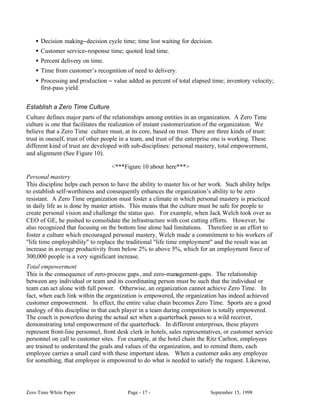 • Decision making−decision cycle time; time lost waiting for decision.
    • Customer service−response time; quoted lead time.
    • Percent delivery on time.
    • Time from customer’s recognition of need to delivery.
    • Processing and production − value added as percent of total elapsed time; inventory velocity;
      first-pass yield.


Establish a Zero Time Culture
Culture defines major parts of the relationships among entities in an organization. A Zero Time
culture is one that facilitates the realization of instant customerization of the organization. We
believe that a Zero Time culture must, at its core, based on trust. There are three kinds of trust:
trust in oneself, trust of other people in a team, and trust of the enterprise one is working. These
different kind of trust are developed with sub-disciplines: personal mastery, total empowerment,
and alignment (See Figure 10).

                                   <***Figure 10 about here***>
Personal mastery
This discipline helps each person to have the ability to master his or her work. Such ability helps
to establish self-worthiness and consequently enhances the organization’s ability to be zero
resistant. A Zero Time organization must foster a climate in which personal mastery is practiced
in daily life as is done by master artists. This means that the culture must be safe for people to
create personal vision and challenge the status quo. For example, when Jack Welch took over as
CEO of GE, he pushed to consolidate the infrastructure with cost cutting efforts. However, he
also recognized that focusing on the bottom line alone had limitations. Therefore in an effort to
foster a culture which encouraged personal mastery, Welch made a commitment to his workers of
"life time employability" to replace the traditional "life time employment" and the result was an
increase in average productivity from below 2% to above 5%, which for an employment force of
300,000 people is a very significant increase.
Total empowerment
This is the consequence of zero-process gaps, and zero-management-gaps. The relationship
between any individual or team and its coordinating person must be such that the individual or
team can act alone with full power. Otherwise, an organization cannot achieve Zero Time. In
fact, when each link within the organization is empowered, the organization has indeed achieved
customer empowerment. In effect, the entire value chain becomes Zero Time. Sports are a good
analogy of this discipline in that each player in a team during competition is totally empowered.
The coach is powerless during the actual act when a quarterback passes to a wild receiver,
demonstrating total empowerment of the quarterback. In different enterprises, these players
represent front-line personnel, front desk clerk in hotels, sales representatives, or customer service
personnel on call to customer sites. For example, at the hotel chain the Ritz Carlton, employees
are trained to understand the goals and values of the organization, and to remind them, each
employee carries a small card with these important ideas. When a customer asks any employee
for something, that employee is empowered to do what is needed to satisfy the request. Likewise,




Zero Time White Paper                     Page - 17 -                       September 15, 1998
 