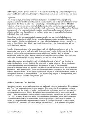 at Disneyland, when a guest is unsatisfied or in need of something, any Disneyland employee is
empowered to do what is needed to improve the customers visit, as any visitor-in-need can attest.

Alignment
The ability to align, or instantly form teams that consist of members from geographically
dispersed locations in order to meet customers’ needs, must be part of the core competency of any
organization that thinks in Zero Time . Underlying a culture of alignment is trust. Members
within an enterprise, and among closely linked enterprises (the zero-inclusion-gaps discipline),
must trust one another for the new team to have high performance. Diamond Technology Partners
is an example of an organization that is based on mutual trust, and consequently, is able to
effectively align when the need arises to configure a new team of geographically dispersed
individuals for a work project.
Mutual trust in this case means that all managers, employees, and closely linked partners
understand the direction in which they are headed and can expect everyone else to have the same
understanding. Further, each individual can expect all other individuals to make every effort to
move in the right direction. Finally, each individual can expect that the organization will not
suddenly change it's goals.

In order for an organization to be zero resistant, each individual or team/business unit in the
organization must have its goals align with the organization’s goals. In this case, the shared vision
of the organization becomes an extension of each individual’s vision. Such an aligned
organization is one that enjoys both the modularization and interconnectedness. Jazz musicians
understand alignment when they play without scripts and can follow the flow.

A Zero Time culture is one in which each individual and team is a "whole", and therefore is
empowered and able to make decisions that may result in honest mistakes. These mistakes are
tolerated as part of the learning experience. For example, in most of the automobile
manufacturing plants today, any assembly line worker can stop the entire line if process errors are
discovered. This demonstrates a situation where employees are empowered and have the ability
to make major decisions. In this type of organization, the goal of every organizational subunit is
in alignment with that of the organization. Thus, by satisfying the goal of the organization, each
employee also meets his or her own personal goal.


Make all Processes Zero Resistant

A process represents how work is structured and performed within an organization. The processes
of a Zero Time organization must be zero resistant. This means that all resources are available
when needed, and that people, technology, and knowledge modules are seamlessly integrated to
support process execution. Finally, knowledge is automatically created as processes proceed
along. Clever and innovative uses of information systems make zero resistant processes possible.
The kiosks at Disney World from which tourists can make reservations, and in some cases order
food and drinks to pick up at the restaurant are an early example of zero-resistant process. Of
course, ATMs provide banking services to customers at locations convenient to the customers,
airlines such as Continental sell tickets through remote kiosks20 , Dell Computers sell systems




Zero Time White Paper                    Page - 18 -                      September 15, 1998
 