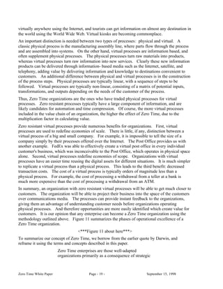 virtually anywhere using the Internet, and tourists can get information on almost any destination in
the world using the World Wide Web. Virtual kiosks are becoming commonplace.
An important distinction is needed between two types of processes: physical and virtual. A
classic physical process is the manufacturing assembly line, where parts flow through the process
and are assembled into systems. On the other hand, virtual processes are information based, and
often supplement physical processes. The physical processes turn raw materials into products,
whereas virtual processes turn raw information into new services. Clearly these new information
products can be delivered through information- based media such as the Internet, satellite, and
telephony, adding value by delivering information and knowledge to destinations convenient to
customers. An additional difference between physical and virtual processes is in the construction
of the process steps. Physical processes are typically linear, with a sequence of steps to be
followed. Virtual processes are typically non-linear, consisting of a matrix of potential inputs,
transformations, and outputs depending on the needs of the customer of the process.
Thus, Zero Time organizations are the ones who have traded physical processes for virtual
processes. Zero resistant processes typically have a large component of information, and are
likely candidates for automation and time compression. Of course, the more virtual processes
included in the value chain of an organization, the higher the effect of Zero Time, due to the
multiplication factor in calculating value.
Zero resistant virtual processes provide numerous benefits for organizations. First, virtual
processes are used to redefine economies of scale. There is little, if any, distinction between a
virtual process of a big and small company. For example, it is impossible to tell the size of a
company simply by their processes offered over the Internet. The Post Office provides us with
another example. FedEx was able to effectively create a virtual post office in every individual
customer's business, which was inconceivable to the Post Office, which operates in physical space
alone. Second, virtual processes redefine economies of scope. Organizations with virtual
processes have an easier time reusing the digital assets for different situations. It is much simpler
to replicate a virtual process than a physical process. This leads to the third benefit: decreased
transaction costs. The cost of a virtual process is typically orders of magnitude less than a
physical process. For example, the cost of processing a withdrawal from a teller at a bank is
much more expensive than the cost of processing a withdrawal from an ATM.
In summary, an organization with zero resistant virtual processes will be able to get much closer to
customers. The organization will be able to project their business into the space of the customers
over communications media. The processes can provide instant feedback to the organizations,
giving them an advantage of understanding customer needs before organizations operating
physical processes. And therefore opportunities are more easily identified which create value for
customers. It is our opinion that any enterprise can become a Zero Time organization using the
methodology outlined above. Figure 11 summarizes the phases of operational excellence of a
Zero Time organization.
                                   <***Figure 11 about here***>
To summarize our concept of Zero Time, we borrow from the earlier quote by Darwin, and
reframe it using the terms and concepts described in this paper.
                        Zero Time enterprises are those well-adapted
                        organizations primarily as a consequence of strategic



Zero Time White Paper                    Page - 19 -                       September 15, 1998
 