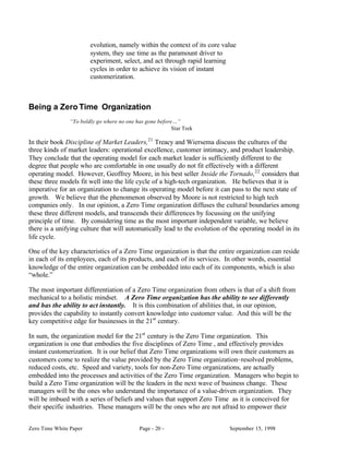 evolution, namely within the context of its core value
                        system, they use time as the paramount driver to
                        experiment, select, and act through rapid learning
                        cycles in order to achieve its vision of instant
                        customerization.



Being a Zero Time Organization
                “To boldly go where no one has gone before…”
                                                          Star Trek

In their book Discipline of Market Leaders,21 Treacy and Wiersema discuss the cultures of the
three kinds of market leaders: operational excellence, customer intimacy, and product leadership.
They conclude that the operating model for each market leader is sufficiently different to the
degree that people who are comfortable in one usually do not fit effectively with a different
operating model. However, Geoffrey Moore, in his best seller Inside the Tornado, 22 considers that
these three models fit well into the life cycle of a high-tech organization. He believes that it is
imperative for an organization to change its operating model before it can pass to the next state of
growth. We believe that the phenomenon observed by Moore is not restricted to high tech
companies only. In our opinion, a Zero Time organization diffuses the cultural boundaries among
these three different models, and transcends their differences by focussing on the unifying
principle of time. By considering time as the most important independent variable, we believe
there is a unifying culture that will automatically lead to the evolution of the operating model in its
life cycle.

One of the key characteristics of a Zero Time organization is that the entire organization can reside
in each of its employees, each of its products, and each of its services. In other words, essential
knowledge of the entire organization can be embedded into each of its components, which is also
“whole.”

The most important differentiation of a Zero Time organization from others is that of a shift from
mechanical to a holistic mindset. A Zero Time organization has the ability to see differently
and has the ability to act instantly. It is this combination of abilities that, in our opinion,
provides the capability to instantly convert knowledge into customer value. And this will be the
key competitive edge for businesses in the 21st century.

In sum, the organization model for the 21st century is the Zero Time organization. This
organization is one that embodies the five disciplines of Zero Time , and effectively provides
instant customerization. It is our belief that Zero Time organizations will own their customers as
customers come to realize the value provided by the Zero Time organization–resolved problems,
reduced costs, etc. Speed and variety, tools for non-Zero Time organizations, are actually
embedded into the processes and activities of the Zero Time organization. Managers who begin to
build a Zero Time organization will be the leaders in the next wave of business change. These
managers will be the ones who understand the importance of a value-driven organization. They
will be imbued with a series of beliefs and values that support Zero Time as it is conceived for
their specific industries. These managers will be the ones who are not afraid to empower their


Zero Time White Paper                       Page - 20 -                     September 15, 1998
 