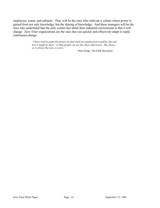 employees, teams, and subunits. They will be the ones who cultivate a culture where power is
gained from not only knowledge, but the sharing of knowledge. And these managers will be the
ones who understand that the only certain fact about their industrial environment is that it will
change. Zero Time organizations are the ones that can quickly and effectively adapt to rapid,
continuous change.

                “I have tried to paint the picture of what such an organization would be like and
                how it might be built – so that people can see the choice that exists. The choice,
                as is always the case, is yours.”
                                                             Peter Senge, The Fifth Discipline




Zero Time White Paper                         Page - 21 -                              September 15, 1998
 
