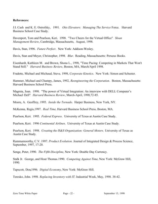 References:

J.I. Cash and K. E. Ostrofsky, 1991. Otis Elevators: Managing The Service Force. Harvard
Business School Case Study.

Davenport, Tom and Pearlson, Keri. 1998. "Two Cheers for the Virtual Office". Sloan
Management Review, Cambridge, Massachusetts, August, 1998.

Davis, Stan, 1996. Future Perfect. New York: Addison-Wesley.

Davis, Stan and Meyer, Christopher, 1998. Blur. Reading, Massachusetts: Perseus Books.

Eisenhardt, Kathleen M. and Brown, Shona L., 1998, "Time Pacing: Competing in Markets That Won't
Stand Still." Harvard Business Review, Boston, MA, March/April 1998.

Fradette, Michael and Michaud, Steve, 1998, Corporate Kinetics. New York: Simon and Schuster.

Hammer, Michael and Champy, James, 1992, Reengineering the Corporation. Boston, Massachusetts:
Harvard Business School Press.

Magreta, Joan. 1998. "The power of Virtual Integration: An interview with DELL Computer’s
Michael Dell". Harvard Business Review, March-April, 1998,72-85.

Moore, A. Geoffrey, 1995. Inside the Tornado. Harper Business, New York, NY.

McKenna, Regis,1997. Real Time, Harvard Business School Press, Boston, MA.

Pearlson, Keri. 1995. Federal Express. University of Texas at Austin Case Study.

Pearlson, Keri. 1996 Continental Airlines. University of Texas at Austin Case Study.

Pearlson, Keri. 1998. Creating the IS&S Organization: General Motors. University of Texas as
Austin Case Study.

Rammamoorthy, C.V. 1997. Product Evolution. Journal of Integrated Design & Process Science,
September, 1997, 17-20.

Senge, Peter, 1990. The Fifth Discipline, New York: Double Day Currency.

Stalk Jr. George, and Hout Thomas.1990. Competing Against Time, New York: McGraw Hill,
1990.

Tapscott, Don,1996. Digital Economy, New York: McGraw Hill.

Teresko, John. 1998. Replacing Inventory with IT. Industrial Week, May, 1998. 38-42.




Zero Time White Paper                  Page - 22 -                     September 15, 1998
 