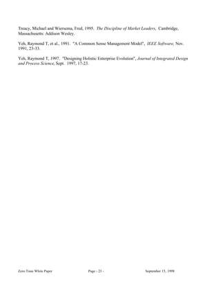 Treacy, Michael and Wiersema, Fred, 1995. The Discipline of Market Leaders, Cambridge,
Massachusetts: Addison Wesley.

Yeh, Raymond T, et al., 1991. "A Common Sense Management Model", IEEE Software, Nov.
1991, 23-33.

Yeh, Raymond T, 1997. "Designing Holistic Enterprise Evolution", Journal of Integrated Design
and Process Science, Sept. 1997, 17-23.




Zero Time White Paper                 Page - 23 -                    September 15, 1998
 