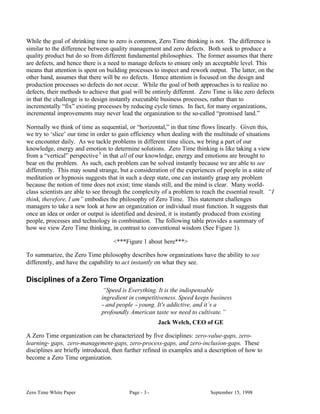 While the goal of shrinking time to zero is common, Zero Time thinking is not. The difference is
similar to the difference between quality management and zero defects. Both seek to produce a
quality product but do so from different fundamental philosophies. The former assumes that there
are defects, and hence there is a need to manage defects to ensure only an acceptable level. This
means that attention is spent on building processes to inspect and rework output. The latter, on the
other hand, assumes that there will be no defects. Hence attention is focused on the design and
production processes so defects do not occur. While the goal of both approaches is to realize no
defects, their methods to achieve that goal will be entirely different. Zero Time is like zero defects
in that the challenge is to design instantly executable business processes, rather than to
incrementally “fix” existing processes by reducing cycle times. In fact, for many organizations,
incremental improvements may never lead the organization to the so-called “promised land.”

Normally we think of time as sequential, or “horizontal,” in that time flows linearly. Given this,
we try to ‘slice’ our time in order to gain efficiency when dealing with the multitude of situations
we encounter daily. As we tackle problems in different time slices, we bring a part of our
knowledge, energy and emotion to determine solutions. Zero Time thinking is like taking a view
from a “vertical” perspective 3 in that all of our knowledge, energy and emotions are brought to
bear on the problem. As such, each problem can be solved instantly because we are able to see
differently. This may sound strange, but a consideration of the experiences of people in a state of
meditation or hypnosis suggests that in such a deep state, one can instantly grasp any problem
because the notion of time does not exist; time stands still, and the mind is clear. Many world-
class scientists are able to see through the complexity of a problem to reach the essential result. “I
think, therefore, I am” embodies the philosophy of Zero Time. This statement challenges
managers to take a new look at how an organization or individual must function. It suggests that
once an idea or order or output is identified and desired, it is instantly produced from existing
people, processes and technology in combination. The following table provides a summary of
how we view Zero Time thinking, in contrast to conventional wisdom (See Figure 1).

                                   <***Figure 1 about here***>

To summarize, the Zero Time philosophy describes how organizations have the ability to see
differently, and have the capability to act instantly on what they see.

Disciplines of a Zero Time Organization
                                “Speed is Everything. It is the indispensable
                               ingredient in competitiveness. Speed keeps business
                               − and people − young. It's addictive, and it’s a
                               profoundly American taste we need to cultivate.”
                                                       Jack Welch, CEO of GE

A Zero Time organization can be characterized by five disciplines: zero-value-gaps, zero-
learning- gaps, zero-management-gaps, zero-process-gaps, and zero-inclusion-gaps. These
disciplines are briefly introduced, then further refined in examples and a description of how to
become a Zero Time organization.




Zero Time White Paper                     Page - 3 -                       September 15, 1998
 