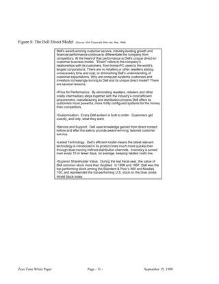 Figure 8: The Dell Direct Model      (Source: Dell Corporate Web site, May 1998)


                        Dell’s award-winning customer service, industry-leading growth and
                        financial performance continue to differentiate the company from
                        competitors. At the heart of that performance is Dell's unique direct-to-
                        customer business model. “Direct” refers to the company’s
                        relationships with its customers, from home-PC users to the world’s
                        largest corporations. There are no retailers or other resellers adding
                        unnecessary time and cost, or diminishing Dell’s understanding of
                        customer expectations. Why are computer-systems customers and
                        investors increasingly turning to Dell and its unique direct model? There
                        are several reasons:

                        •Price for Performance. By eliminating resellers, retailers and other
                        costly intermediary steps together with the industry’s most efficient
                        procurement, manufacturing and distribution process Dell offers its
                        customers more powerful, more richly configured systems for the money
                        than competitors.

                        •Customization. Every Dell system is built to order. Customers get
                        exactly, and only, what they want.

                        •Service and Support. Dell uses knowledge gained from direct contact
                        before and after the sale to provide award-winning, tailored customer
                        service.

                        •Latest Technology. Dell’s efficient model means the latest relevant
                        technology is introduced in its product lines much more quickly than
                        through slow-moving indirect distribution channels. Inventory is turned
                        over every 10 or fewer days, on average, keeping related costs low.

                        •Superior Shareholder Value. During the last fiscal year, the value of
                        Dell common stock more than doubled. In 1996 and 1997, Dell was the
                        top-performing stock among the Standard & Poor’s 500 and Nasdaq
                        100, and represented the top-performing U.S. stock on the Dow Jones
                        World Stock Index.




Zero Time White Paper                          Page - 31 -                            September 15, 1998
 