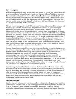 Zero-value-gaps
Zero-value-gaps means to custom fit your products or services for each of your customers, one at a
time, to maximize the value each receives. Values are of course different for different customers.
For example, Swatch’s customers desire fashion; Harley Davidson’s want lifestyle; Sony’s look
for innovation; Compaq’s demand quality; Wal-Mart’s go for low price; 3M’s solicit innovation;
and IBM’s seek premium service. But beyond these generic values, customers want more. They
want the product or services tailored exactly to their needs, delivered at the exact time frame, and
at a price point that renders the deal satisfactory.

The idea of zero-value-gaps is a totally different way of looking at the market. Since customer and
brand loyalty is earned at each transaction, long-term market share is no longer meaningful.
Customers can be lured away by a more clever, more responsive competitor the next time a
transaction is about to happen. Instead, we suggest “customer share” is the new goal. Will each
customer continue to buy your products or services instead of using other brands? Can you get 80
percent of each customer’s lifetime value? This is certainly contrary to the conventional marketing
approach where “market share” is the measuring stick for success. And attaining customer share
means understanding what is of value to the customer now and in the future. It means
understanding what the customer’s customer wants, and providing a product or service that adds
value to both your link and the next link of the supply chain. Application of the concept of zero-
value gap forces enterprises to adopt each customer’s point of view. Often, helping the customer
satisfy his or her customer is a function of the value of time.

One way these elite companies deliver more is to incorporate the value of time into their processes
and services. For example, Wal-Mart and Proctor and Gamble linked their databases in a way that
pioneered virtual integration to drastically reduce costs and shorten the cycle time for shelf
replenishment. Compaq uses Just-In-Time inventory management and build-to-order
manufacturing to improve its cycle time to market, and ultimately to reduce costs while
maintaining quality. Compaq’s CEO, Eckhard Pfeiffer, launched a new business model, the
Optimized Distribution Model (ODM), which exemplifies this perspective. “ODM sees our entire
business from the customer’s point of view. Compaq believes that ODM will create a new
customer-value revolution,” according to Pfeiffer 4 . Sony utilizes the concept of “product families”
5
  to reduce cycle time and prepare its customers for new products.

Zero Time organizations take a broad view of who the “customer” is with whom to share values.
Customers include the standard external customer, the one who directly buys goods and services
from the organization. But in addition, Zero Time companies often include internal customers, or
other departments who need outputs from one another to meet their goals. In some cases,
companies include other stakeholders as “customers” and seek to design processes that meet the
shared values of the broader collective. Dell Computers is one such company that takes this
broader view, as described later in this article.

Zero learning gaps
Zero learning gaps is the capacity to continuously learn and create knowledge, then convert it into
customer value. In other words, by Zero learning gaps we mean the management of the entire life
cycle of knowledge − from creation to dissemination. We consider knowledge to be any
information collected by the organization and then assimilated and processed in some manner in


Zero Time White Paper                    Page - 4 -                       September 15, 1998
 