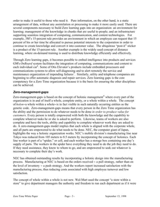 order to make it useful to those who need it. Pure information, on the other hand, is a static
arrangement of data, without any assimilation or processing to make it more easily used. There are
several components necessary to build Zero learning gaps into an organization: an environment for
learning; management of the knowledge in chunks that are useful to people; and an infrastructure
supporting seamless integration of computing, communication, and content technologies. For
example, 3M’s 15-percent rule provides an environment in which an employee can request that 15
percent of his or her time be allocated to pursue potential interests to the corporation in order to
continue to create knowledge and convert it into customer value. The ubiquitous “post-it” sticker
is a product of the 15-percent rule. Another example is the widely used concept of distance
learning, where on-demand training is used to distribute knowledge efficiently and effectively.

Through Zero learning gaps, it becomes possible to embed intelligence into products and services
GM's OnBoard system facilitates the integration of computing, communications and content to
each individual car6 . Some of Otis Elevator’s products include embedded processors and
communications systems to allow self-diagnosing and to alert remotely the service and
maintenance organization of impending failures7 . Similarly, utility and telephone companies are
beginning to offer automatic diagnosis and repair services. Zero learning gaps is the core
competency for a Zero Time organization because it is the basis for ensuring the other disciplines
can be achieved.

Zero-management-gaps
Zero-management-gaps is based on the concept of holonic management 8 where every part of the
organization is in and of itself a whole, complete entity, or a whole within a whole. The concept
of holon−a whole within a whole−is in fact visible in such naturally occurring entities as the
genetic code. Zero-management-gaps means that every person in the Zero Time organization has
the ability and the permission to do whatever needs to be done in order to produce value for
customers. Every person is totally empowered with both the knowledge and the capability to
complete whatever tasks he or she is asked to perform. Likewise, teams of workers are also
complete and have the tools, ability and capability to complete whatever work they are asked to
do. A zero-management-gaps model implies that each whole is aligned with the corporate whole,
and all parts are empowered to do what needs to be done. NEC, the computer giant of Japan,
highlights the way a holonic organization works. NEC’s mobile division’s manufacturing line near
Tokyo was reduced from 105 meters to 8.5 meters by incorporating the concept of holonics. Each
line worker is part of a “spider,” or cell, and each worker has a storage box containing one day’s
supply of parts. The workers in the spider have everything they need to do the job they need to do.
If they need assistance, they know to whom to go, and are empowered to seek out whatever is
necessary to complete their day’s work.

NEC has obtained outstanding results by incorporating a holonic design into the manufacturing
process. Manufacturing at NEC is based on the orders received − a pull strategy, rather than on
the level of inventory − a push strategy. And the workers report increased satisfaction with the
manufacturing process, thus reducing costs associated with high employee turnover and low
satisfaction.

The concept of whole within a whole is not new. Wal-Mart used the concept “a store within a
store” to give department managers the authority and freedom to run each department as if it were



Zero Time White Paper                    Page - 5 -                       September 15, 1998
 