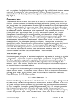 their own business. Fast food franchises such as McDonalds also exhibit holonic thinking. Another
example is the concept of a “micro-enterprises unit” of Xerox. This unit is one person who
represents Xerox with the ability at his or her disposal to satisfy customers’ needs, no matter what
they might be.

Zero-process-gaps
A zero-resistant process is one in which there are no obstacles to performing whatever tasks are
required. Total and immediate availability of all resources needed to complete a task is crucial to
zero-process-gaps. Like a superconductor through which current can flow without producing heat,
in a Zero Time organization the process can occur without interruption, wait time, or downtime.
Zero-process-gaps requires that individuals have achieved personal mastery of tasks and that they
are empowered to follow them through. Many organizations today use virtualization: that is,
trading virtual space with physical space, to achieve near-zero-process-gaps. For example,
Massachusetts General Hospital is using telemedicine to provide patients in Saudi Arabia
immediate access to top medical experts. The virtual bookstore, amazon.com, is another such
example, since a customer seeking a book can locate, order, pay, and receive it without
encountering any impediments or complications. Manufacturers such as Dell and Compaq have
replaced inventory with information that reduces resistance. Medtronic has increased its
adaptability to market changes through a multigenerational strategy for new product development
of cardiac rhythm management devices.. As a consequence of this approach, Medtronic’s
worldwide share of the pacing business has increased from 30 percent in 1985 to 50 percent in
1997, and over 70 percent of its revenues come from products introduced in the past 12 months 9 .
Zero-process-gaps is a critical characteristic of a Zero Time organization.

Zero-inclusion-gaps
Zero-inclusion-gaps means that all people and organizations who need to be involved are included
− automatically − with neither physical nor technological boundaries to limit accessibility. The
Zero Time organization is a proactive organization that anticipates, senses and responds to the
environmental changes influencing completion of the corporation’s mission and goals. For
example, Toyota, Ford, and Intel, for years, have been including both customers and suppliers in
the design of their next-generation products.

This concept is best illustrated through value-added partnerships (VAP) where each partner has a
stake in the other partner’s successes and failures. The VAP builds on the potential economies of
scale and scope of each partner to reduce costs, increase expertise, and leverage knowledge.
Figure 2 illustrates the VAP of farm products.

                                   <***Figure 2 about here***>

Information technology provides the basic infrastructure for zero-inclusion-gaps. One pioneer of
the VAP concept is McKesson Corporation, the pharmaceutical products distributor. In the 1970s,
McKesson considered selling its pharmaceutical wholesale and distribution business because of
the fierce competition from chains. Instead, McKesson created VAPs with insurance companies,
drug stores, and consumers using information technology. Another classic example of zero-
inclusion-gaps is the Boeing 777 design team. The airlines planning to purchase the new airplane,
United, Cathay Pacific, Japan Airlines, and All Nippon Airlines, were involved in the design,


Zero Time White Paper                    Page - 6 -                       September 15, 1998
 
