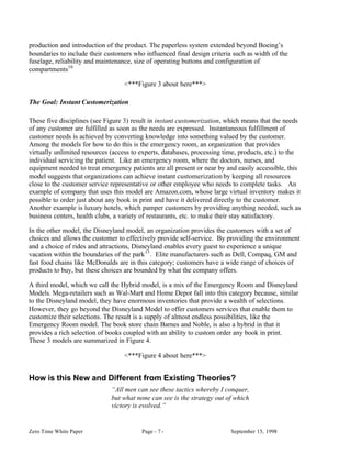 production and introduction of the product. The paperless system extended beyond Boeing’s
boundaries to include their customers who influenced final design criteria such as width of the
fuselage, reliability and maintenance, size of operating buttons and configuration of
compartments10

                                   <***Figure 3 about here***>

The Goal: Instant Customerization

These five disciplines (see Figure 3) result in instant customerization, which means that the needs
of any customer are fulfilled as soon as the needs are expressed. Instantaneous fulfillment of
customer needs is achieved by converting knowledge into something valued by the customer.
Among the models for how to do this is the emergency room, an organization that provides
virtually unlimited resources (access to experts, databases, processing time, products, etc.) to the
individual servicing the patient. Like an emergency room, where the doctors, nurses, and
equipment needed to treat emergency patients are all present or near by and easily accessible, this
model suggests that organizations can achieve instant customerization by keeping all resources
close to the customer service representative or other employee who needs to complete tasks. An
example of company that uses this model are Amazon.com, whose large virtual inventory makes it
possible to order just about any book in print and have it delivered directly to the customer.
Another example is luxury hotels, which pamper customers by providing anything needed, such as
business centers, health clubs, a variety of restaurants, etc. to make their stay satisfactory.

In the other model, the Disneyland model, an organization provides the customers with a set of
choices and allows the customer to effectively provide self-service. By providing the environment
and a choice of rides and attractions, Disneyland enables every guest to experience a unique
vacation within the boundaries of the park 11 . Elite manufacturers such as Dell, Compaq, GM and
fast food chains like McDonalds are in this category; customers have a wide range of choices of
products to buy, but these choices are bounded by what the company offers.

A third model, which we call the Hybrid model, is a mix of the Emergency Room and Disneyland
Models. Mega-retailers such as Wal-Mart and Home Depot fall into this category because, similar
to the Disneyland model, they have enormous inventories that provide a wealth of selections.
However, they go beyond the Disneyland Model to offer customers services that enable them to
customize their selections. The result is a supply of almost endless possibilities, like the
Emergency Room model. The book store chain Barnes and Noble, is also a hybrid in that it
provides a rich selection of books coupled with an ability to custom order any book in print.
These 3 models are summarized in Figure 4.

                                   <***Figure 4 about here***>


How is this New and Different from Existing Theories?
                              “All men can see these tactics whereby I conquer,
                              but what none can see is the strategy out of which
                              victory is evolved.”


Zero Time White Paper                    Page - 7 -                       September 15, 1998
 