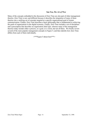 Sun Tzu, The Art of War

Many of the concepts embedded in the discussion of Zero Time are also part of other management
theories. Zero Time is new and different because it describes the integration of many of these
theories into a unifying set of concepts targeted at a specific organizational goal of instant
customerization. Further, Zero Time describes a basic philosophy that is fundamental to achieving
the goals of organizations in the digital economy. Finally, Zero Time includes a set of disciplines
and a prescription that describes an organization ideal type, whereas many of the management
theories today include either a process, or a goal, or a vision, but not all three. We briefly review
several of the more popular management concepts in Figure 5, and then identify how Zero Time
differs from each of them individually.

                                   <***Figure 5 about here***>




Zero Time White Paper                     Page - 8 -                       September 15, 1998
 