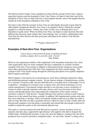 The theories listed in Figure 5 have significant overlap with the concept of Zero Time. Figure 6
maps these theories onto the discipline of Zero Time. Notice, in Figure 6, that while each of the
disciplines of Zero Time overlaps with one or more popular theories, none of the popular theories
include all of the disciplines embodied in Zero Time.

Our point is that while the concepts of Zero Time are individually discussed in great detail by
other popular management theories, Zero Time is an integrative theory, linking the concepts
together in a coherent manner. Further, Zero Time is both a way of thinking and a set of
disciplines to guide action. When one thinks Zero Time, one begins to make decisions that look
different than decisions made without Zero Time thinking. This, we believe, differentiates Zero
Time from the other theories and ideas previously articulated by the authors of the theories
described here.

                                   <***Figure 6 about here***>


Examples of Near-Zero Time Organizations
                “I have always concentrated all along on building the finest
                retailing company that we possibly could. Period.”
                                                    Sam Walton

While no one organization exhibits a full complement of the disciplines listed above for a Zero
Time organization, there are many companies that have components we consider excellent
examples of the Zero Time concept. In addition to Disneyland and the emergency-room model,
many other organizations have built Zero Time components into their current strategy. The
concept of Zero Time should emerge through the following description of two global companies:
Dell Computers and FedEx.

Dell Computers is best known for its pioneering use of the direct marketing channel for selling
and distributing personal computer systems. Its now-famous strategy of manufacturing a system
for a customer, or build-to-order, has provided Dell with a cascading series of advantages over its
competition − including low inventory costs, no dealer costs, and current technology in every
system manufactured. Conventional wisdom said that it was necessary to have inventories of
systems in order to provide customers with many choices, and it was necessary to have those
systems sold through dealers who could explain the complexities of the systems and give
customers a chance to “kick the tires.” Instead, Dell gave the customer a chance to pick whatever
features he or she wanted from those available. In addition, Dell manufactured systems only after
they were ordered by a customer, which conventional wisdom would say was either too costly or
took too long. But Dell was able to guarantee delivery within five days of order. Finally, Dell saw
that personal computers were becoming a commodity and realized that sales people would not be
needed to explain the systems in the conventional, physical way.

The result is a win/win situation for both Dell and its customers. Factory inventory levels are
typically only three days, supported by tight alliances with suppliers who deliver frequent but
smaller loads. Finished goods inventory is near zero since the shipper is waiting at the end of the
production line to receive and deliver completed orders. No one in the “stream” is sitting with a


Zero Time White Paper                     Page - 9 -                       September 15, 1998
 
