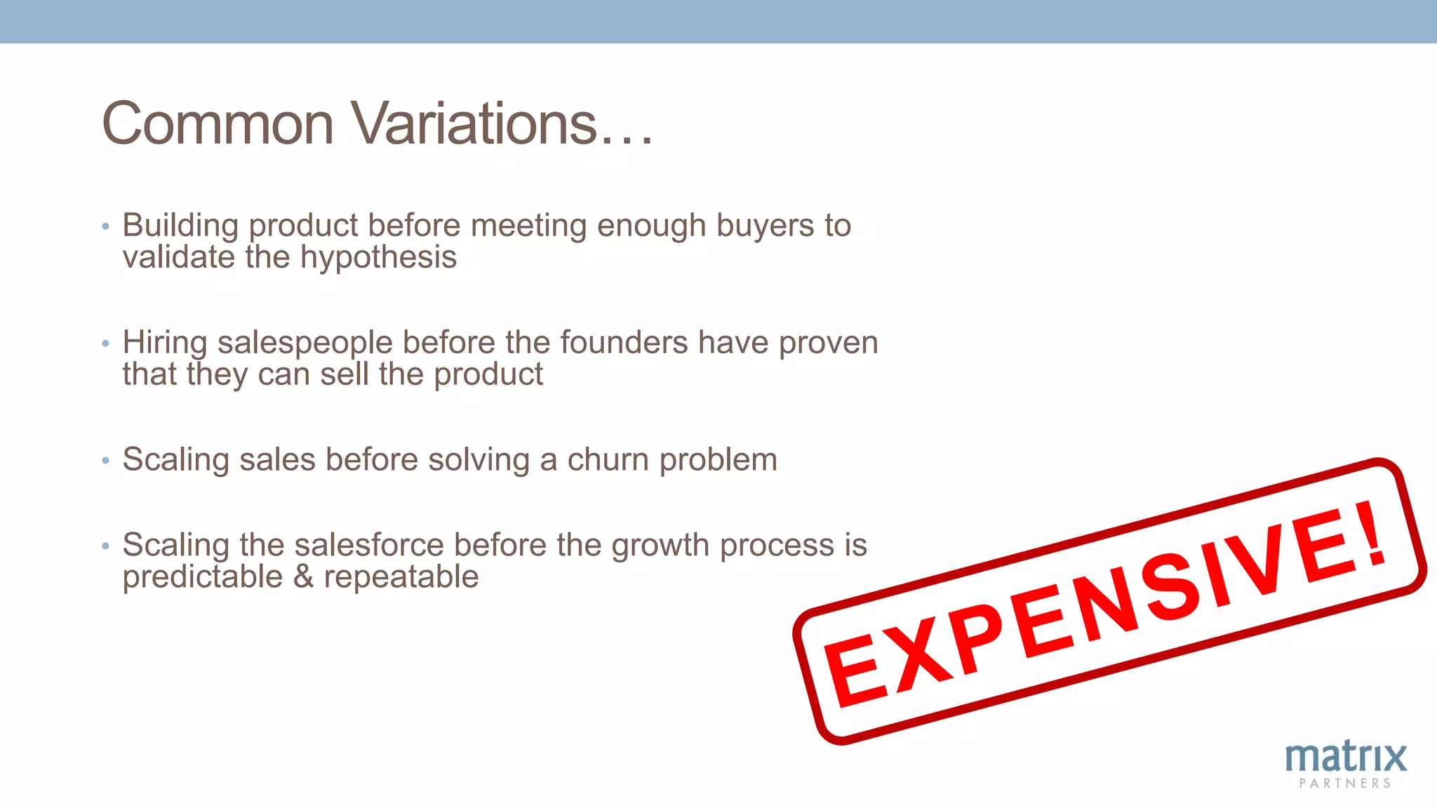 Common Variations…
• Building product before meeting enough buyers to
validate the hypothesis
• Hiring salespeople before the founders have proven
that they can sell the product
• Scaling sales before solving a churn problem
• Scaling the salesforce before the growth process is
predictable & repeatable
 