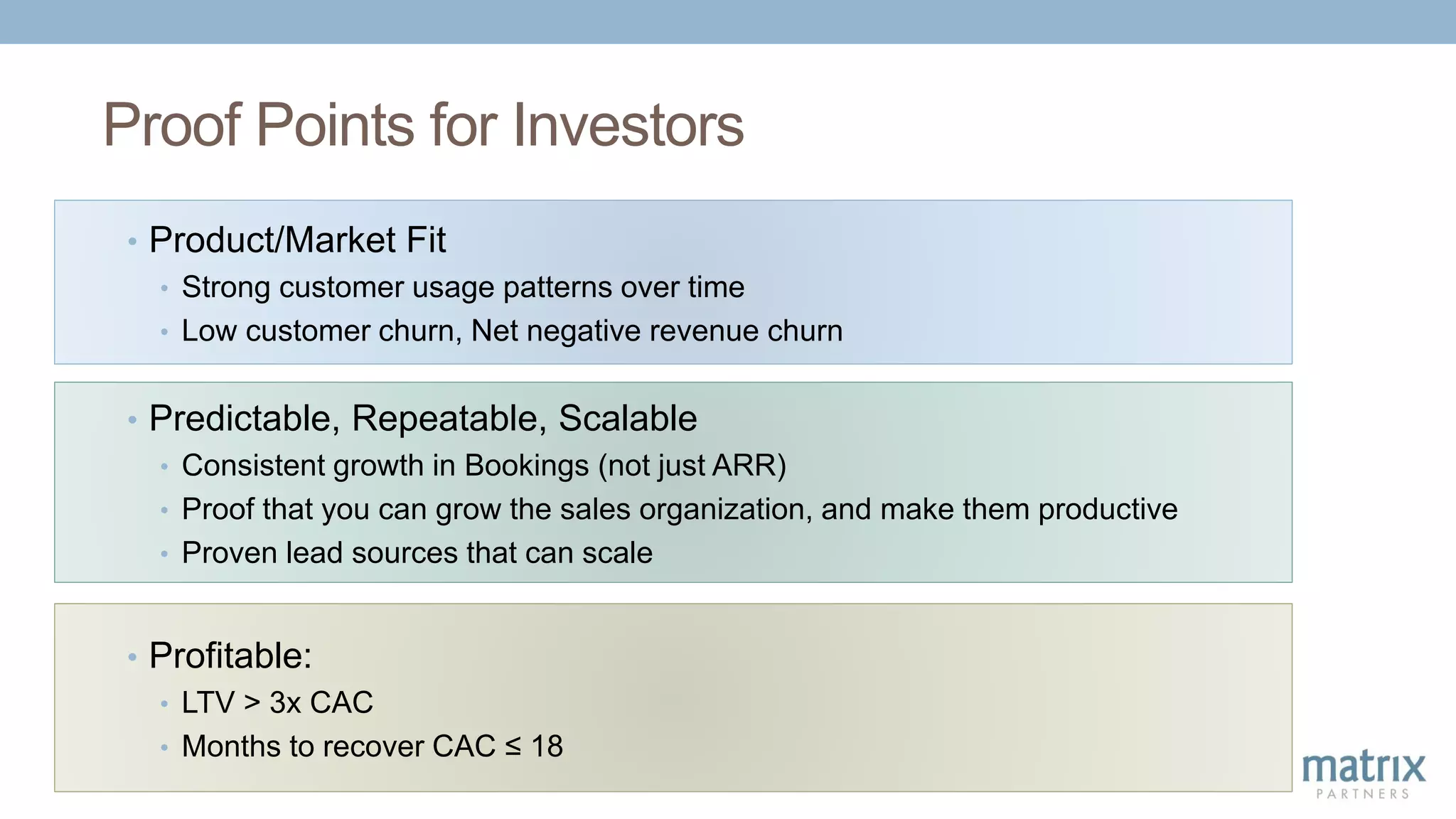 Proof Points for Investors
• Predictable, Repeatable, Scalable
• Consistent growth in Bookings (not just ARR)
• Proof that you can grow the sales organization, and make them productive
• Proven lead sources that can scale
• Profitable:
• LTV > 3x CAC
• Months to recover CAC ≤ 18
• Product/Market Fit
• Strong customer usage patterns over time
• Low customer churn, Net negative revenue churn
 