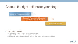 Scaling the Business
Search for Product/Market Fit
Search for Repeatable & Scalable
& Profitable Growth Model
Choose the right actions for your stage
• Don’t jump ahead:
• Expanding sales before product/market fit
• Hiring too many sales people before the sales process is working
 