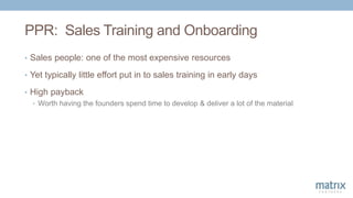 PPR: Sales Training and Onboarding
• Sales people: one of the most expensive resources
• Yet typically little effort put in to sales training in early days
• High payback
• Worth having the founders spend time to develop & deliver a lot of the material
 