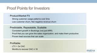 Proof Points for Investors
• Predictable, Repeatable, Scalable
• Consistent growth in Bookings (not just ARR)
• Proof that you can grow the sales organization, and make them productive
• Proven lead sources that can scale
• Profitable:
• LTV > 3x CAC
• Months to recover CAC ≤ 18
• Product/Market Fit
• Strong customer usage patterns over time
• Low customer churn, Net negative revenue churn
 