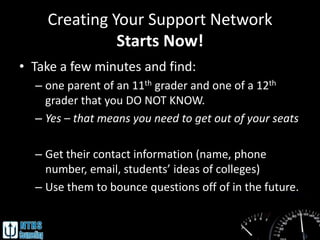 Creating Your Support Network
              Starts Now!
• Take a few minutes and find:
  – one parent of an 11th grader and one of a 12th
    grader that you DO NOT KNOW.
  – Yes – that means you need to get out of your seats

  – Get their contact information (name, phone
    number, email, students’ ideas of colleges)
  – Use them to bounce questions off of in the future.
 