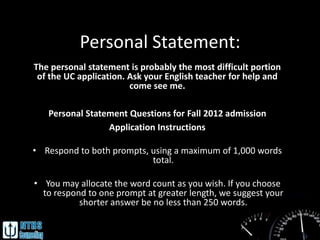 Personal Statement:
The personal statement is probably the most difficult portion
 of the UC application. Ask your English teacher for help and
                        come see me.

   Personal Statement Questions for Fall 2012 admission
                 Application Instructions

• Respond to both prompts, using a maximum of 1,000 words
                           total.

• You may allocate the word count as you wish. If you choose
  to respond to one prompt at greater length, we suggest your
           shorter answer be no less than 250 words.
 