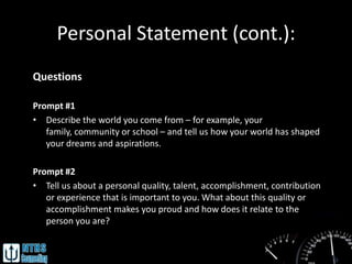 Personal Statement (cont.):
Questions

Prompt #1
• Describe the world you come from – for example, your
   family, community or school – and tell us how your world has shaped
   your dreams and aspirations.

Prompt #2
• Tell us about a personal quality, talent, accomplishment, contribution
   or experience that is important to you. What about this quality or
   accomplishment makes you proud and how does it relate to the
   person you are?
 