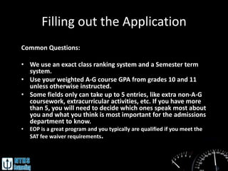 Filling out the Application
Common Questions:

• We use an exact class ranking system and a Semester term
  system.
• Use your weighted A-G course GPA from grades 10 and 11
  unless otherwise instructed.
• Some fields only can take up to 5 entries, like extra non-A-G
  coursework, extracurricular activities, etc. If you have more
  than 5, you will need to decide which ones speak most about
  you and what you think is most important for the admissions
  department to know.
•   EOP is a great program and you typically are qualified if you meet the
    SAT fee waiver requirements.
 