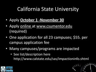 California State University
• Apply October 1 -November 30
• Apply online at www.csumentor.edu
  (required)
• One application for all 23 campuses; $55. per
  campus application fee
• Many campuses/programs are impacted
  • See list/description here
    http://www.calstate.edu/sas/impactioninfo.shtml
 