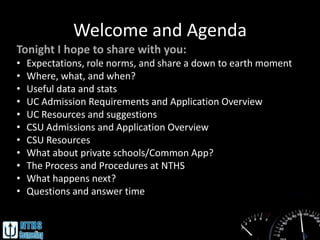 Welcome and Agenda
Tonight I hope to share with you:
•   Expectations, role norms, and share a down to earth moment
•   Where, what, and when?
•   Useful data and stats
•   UC Admission Requirements and Application Overview
•   UC Resources and suggestions
•   CSU Admissions and Application Overview
•   CSU Resources
•   What about private schools/Common App?
•   The Process and Procedures at NTHS
•   What happens next?
•   Questions and answer time
 