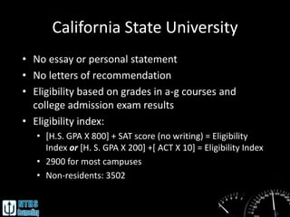 California State University
• No essay or personal statement
• No letters of recommendation
• Eligibility based on grades in a-g courses and
  college admission exam results
• Eligibility index:
   • [H.S. GPA X 800] + SAT score (no writing) = Eligibility
     Index or [H. S. GPA X 200] +[ ACT X 10] = Eligibility Index
   • 2900 for most campuses
   • Non-residents: 3502
 