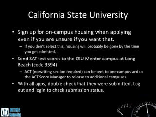 California State University
• Sign up for on-campus housing when applying
  even if you are unsure if you want that.
   – If you don’t select this, housing will probably be gone by the time
     you get admitted.
• Send SAT test scores to the CSU Mentor campus at Long
  Beach (code 3594)
   – ACT (no writing section required) can be sent to one campus and us
     the ACT Score Manager to release to additional campuses.
• With all apps, double check that they were submitted. Log
  out and login to check submission status.
 