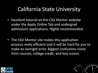 California State University
• Excellent tutorial on the CSU Mentor website
  under the Apply Online Tab and undergrad
  admissions applications. Highly recommended.

• The CSU Mentor site makes this application
  process really efficient and it will be hard for you to
  make an outright error. Biggest confusions come
  from courses, college credit, and test scores.
 