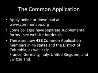 The Common Application
• Apply online or download at
  www.commonapp.org
• Some colleges have separate supplemental
  forms –see website for details
• There are now 488 Common Application
  members in 46 states and the District of
  Columbia, as well as in
  France, Germany, Italy, United Kingdom, and
  Switzerland.
 