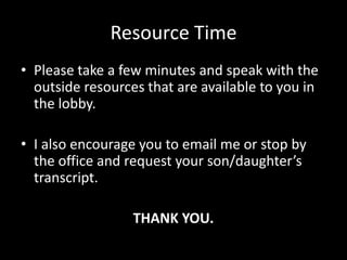 Resource Time
• Please take a few minutes and speak with the
  outside resources that are available to you in
  the lobby.

• I also encourage you to email me or stop by
  the office and request your son/daughter’s
  transcript.

                  THANK YOU.
 