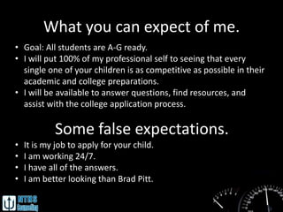 What you can expect of me.
• Goal: All students are A-G ready.
• I will put 100% of my professional self to seeing that every
  single one of your children is as competitive as possible in their
  academic and college preparations.
• I will be available to answer questions, find resources, and
  assist with the college application process.

            Some false expectations.
•   It is my job to apply for your child.
•   I am working 24/7.
•   I have all of the answers.
•   I am better looking than Brad Pitt.
 