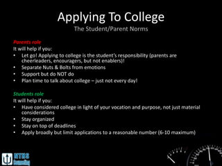 Applying To College
                           The Student/Parent Norms
Parents role
It will help if you:
• Let go! Applying to college is the student’s responsibility (parents are
    cheerleaders, encouragers, but not enablers)!
• Separate Nuts & Bolts from emotions
• Support but do NOT do
• Plan time to talk about college – just not every day!

Students role
It will help if you:
• Have considered college in light of your vocation and purpose, not just material
    considerations
• Stay organized
• Stay on top of deadlines
• Apply broadly but limit applications to a reasonable number (6-10 maximum)
 